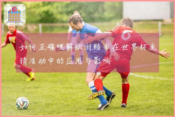 如何正确理解欧洲赔率在世界杯竞猜活动中的应用与影响