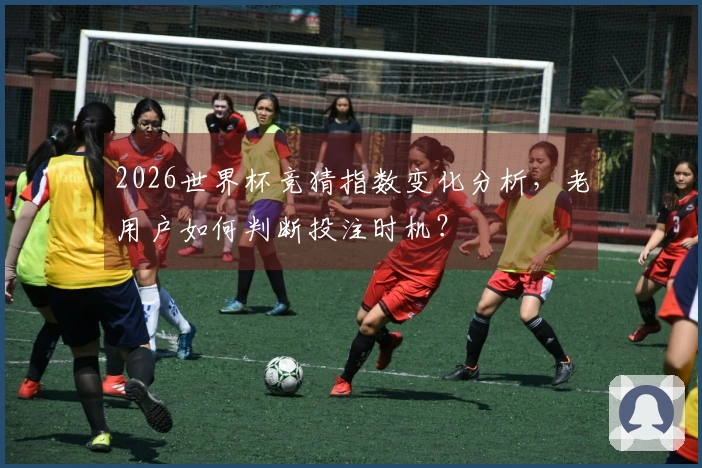 2026世界杯竞猜指数变化分析，老用户如何判断投注时机？