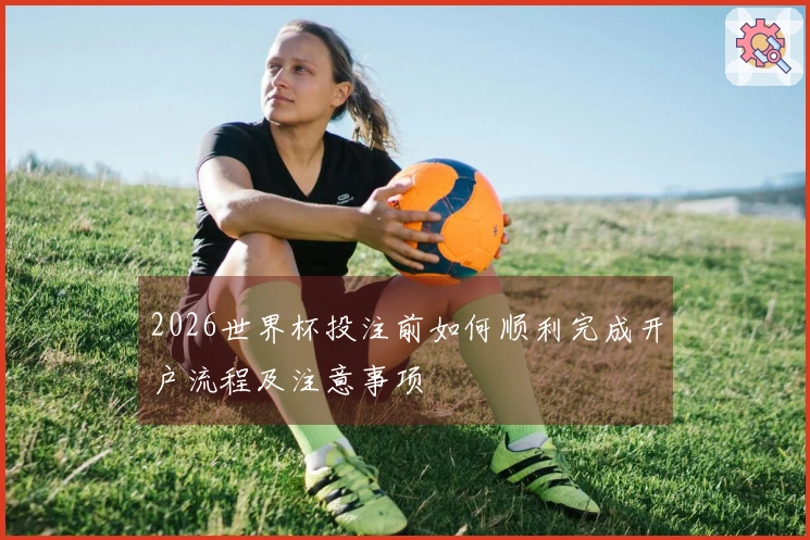 2026世界杯投注前如何顺利完成开户流程及注意事项
