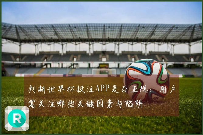 判断世界杯投注APP是否正规，用户需关注哪些关键因素与陷阱
