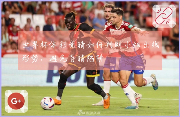 世界杯体彩竞猜如何判断小组出线形势，避免盲猜陷阱